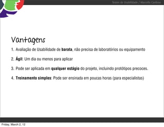 Testes de Usabilidade / Marcello Cardoso




       Vantagens
       1. Avaliação de Usabilidade de barata, não precisa de laboratórios ou equipamento

       2. Ágil: Um dia ou menos para aplicar

       3. Pode ser aplicada em qualquer estágio do projeto, incluindo protótipos precoces.

       4. Treinamento simples: Pode ser ensinada em poucas horas (para especialistas)




Friday, March 2, 12
 