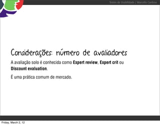 Testes de Usabilidade / Marcello Cardoso




       Considerações: número de avaliadores
       A avaliação solo é conhecida como Expert review, Expert crit ou
       Discount evaluation.
       É uma prática comum de mercado.




Friday, March 2, 12
 
