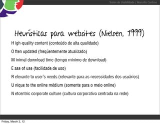 Testes de Usabilidade / Marcello Cardoso




          Heurísticas para websites (Nielsen, 1999)
        H igh-quality content (conteúdo de alta qualidade)
        O ften updated (freqüentemente atualizado)
        M inimal download time (tempo mínimo de download)
        E ase of use (facilidade de uso)
        R elevante to user’s needs (relevante para as necessidades dos usuários)
        U nique to the online médium (somente para o meio online)
        N etcentric corporate culture (cultura corporativa centrada na rede)




Friday, March 2, 12
 