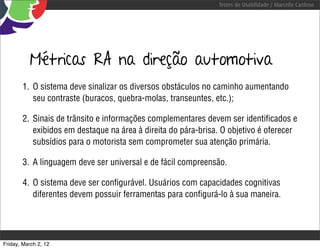 Testes de Usabilidade / Marcello Cardoso




          Métricas RA na direção automotiva
        1. O sistema deve sinalizar os diversos obstáculos no caminho aumentando
           seu contraste (buracos, quebra-molas, transeuntes, etc.);

        2. Sinais de trânsito e informações complementares devem ser identiﬁcados e
           exibidos em destaque na área à direita do pára-brisa. O objetivo é oferecer
           subsídios para o motorista sem comprometer sua atenção primária.

        3. A linguagem deve ser universal e de fácil compreensão.

        4. O sistema deve ser conﬁgurável. Usuários com capacidades cognitivas
           diferentes devem possuir ferramentas para conﬁgurá-lo à sua maneira.




Friday, March 2, 12
 