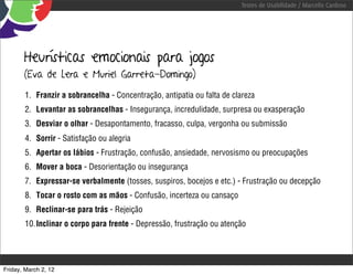 Testes de Usabilidade / Marcello Cardoso




       Heurísticas emocionais para jogos
       (Eva de Lera e Muriel Garreta-Domingo)

        1. Franzir a sobrancelha - Concentração, antipatia ou falta de clareza
        2. Levantar as sobrancelhas - Insegurança, incredulidade, surpresa ou exasperação
        3. Desviar o olhar - Desapontamento, fracasso, culpa, vergonha ou submissão
        4. Sorrir - Satisfação ou alegria
        5. Apertar os lábios - Frustração, confusão, ansiedade, nervosismo ou preocupações
        6. Mover a boca - Desorientação ou insegurança
        7. Expressar-se verbalmente (tosses, suspiros, bocejos e etc.) - Frustração ou decepção
        8. Tocar o rosto com as mãos - Confusão, incerteza ou cansaço
        9. Reclinar-se para trás - Rejeição
        10. Inclinar o corpo para frente - Depressão, frustração ou atenção




Friday, March 2, 12
 