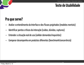 Testes de Usabilidade / Marcello Cardoso


                                                                    Teste de Usabilidade


      Pra que serve?
       •    Avaliar o entendimento da Interface e dos fluxos projetados (modelos mentais)
       •    Identificar pontos críticos da interação (ruídos, dúvidas, rupturas)
       •    Entender a situação real de uso (validar demandas/requisitos)
       •    Comparar desempenho em produtos diferentes (benchmark/concorrência)




Friday, March 2, 12                         sequência de uso
 