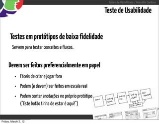 Testes de Usabilidade / Marcello Cardoso


                                                               Teste de Usabilidade


      Testes em protótipos de baixa fidelidade
        Servem para testar conceitos e fluxos.


     Devem ser feitos preferencialmente em papel
          • Fáceis de criar e jogar fora
          • Podem (e devem) ser feitos em escala real
          • Podem conter anotações no próprio protótipo
               ("Este botão tinha de estar é aqui!")


Friday, March 2, 12                         sequência de uso
 
