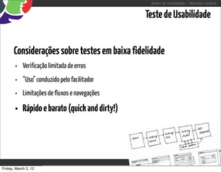Testes de Usabilidade / Marcello Cardoso


                                                          Teste de Usabilidade


      Considerações sobre testes em baixa fidelidade
       • Verificação limitada de erros
       • “Uso” conduzido pelo facilitador
       • Limitações de fluxos e navegações
       • Rápido e barato (quick and dirty!)



Friday, March 2, 12                    sequência de uso
 