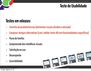 Testes de Usabilidade / Marcello Cardoso


                                                                 Teste de Usabilidade


      Testes em releases
       •    Conceito do produto/serviço (elementos visuais dividem a atenção)
       •    Comparar designs alternativos (caro, melhor teste AB com funcionalidades específicas)
       •    Fluxo de tarefas
       •    Compreensão das metáforas visuais
       •    Satisfação no uso
       •    Desempenho
       •    Acessibilidade

Friday, March 2, 12                       sequência de uso
 