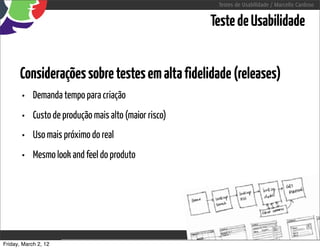 Testes de Usabilidade / Marcello Cardoso


                                                              Teste de Usabilidade


      Considerações sobre testes em alta fidelidade (releases)
       •    Demanda tempo para criação
       •    Custo de produção mais alto (maior risco)
       •    Uso mais próximo do real
       •    Mesmo look and feel do produto




Friday, March 2, 12                        sequência de uso
 
