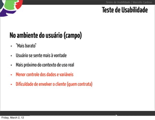 Testes de Usabilidade / Marcello Cardoso


                                                                Teste de Usabilidade


      No ambiente do usuário (campo)
       •    "Mais barato"
       •    Usuário se sente mais à vontade
       •    Mais próximo do contexto de uso real
       •    Menor controle dos dados e variáveis
       •    Dificuldade de envolver o cliente (quem contrata)




Friday, March 2, 12                        sequência de uso
 