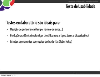 Testes de Usabilidade / Marcello Cardoso


                                                                Teste de Usabilidade


      Testes em laboratório são ideais para:
       • Medição de performance (tempo, número de erros...)
       • Produção acadêmica (maior rigor científico para artigos, teses e dissertações)
       • Estudos permanentes com equipe dedicada (Ex: Globo, Nokia)




Friday, March 2, 12                      sequência de uso
 