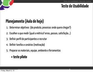 Testes de Usabilidade / Marcello Cardoso


                                                                  Teste de Usabilidade


      Planejamento (Aula de hoje)
       1. Determinar objetivos (do produto, processo: onde quero chegar?)
       2. Escolher o que medir (qual a métrica? erros, passos, satisfação...)
       3. Definir perfil de participantes e recrutar
       4. Definir tarefas e cenários (motivação)
       5. Preparar os materiais, equipe, ambiente e ferramentas

              + teste piloto


Friday, March 2, 12                        sequência de uso
 