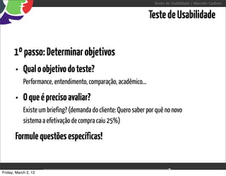 Testes de Usabilidade / Marcello Cardoso


                                                                  Teste de Usabilidade


      1º passo: Determinar objetivos
       • Qual o objetivo do teste?
            Performance, entendimento, comparação, acadêmico...

       • O que é preciso avaliar?
            Existe um briefing? (demanda do cliente: Quero saber por quê no novo
            sistema a efetivação de compra caiu 25%)

       Formule questões específicas!


Friday, March 2, 12                       sequência de uso
 