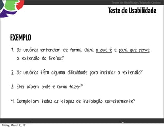 Testes de Usabilidade / Marcello Cardoso


                                                        Teste de Usabilidade


      EXEMPLO
       1. Os usuários entendem de forma clara o que é e para que serve
            a extensão do firefox?


       2. Os usuários têm alguma dificuldade para instalar a extensão?


       3. Eles sabem onde e como fazer?


       4. Completam todas as etapas de instalação corretamente?



Friday, March 2, 12                  sequência de uso
 