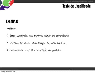 Testes de Usabilidade / Marcello Cardoso


                                                     Teste de Usabilidade


      EXEMPLO
       Verificar:

       1. Erros cometidos nas tarefas (Grau de severidade)

       2. Número de passos para completar uma tarefa

       3. Entendimento geral em relação ao produto




Friday, March 2, 12               sequência de uso
 