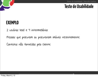 Testes de Usabilidade / Marcello Cardoso


                                                      Teste de Usabilidade


      EXEMPLO
       2 usuários lead e 4 intermediários

       Pessoas que procuram ou procuraram imóveis recentemente.

       Contatos não fornecidos pelo cliente.




Friday, March 2, 12                sequência de uso
 