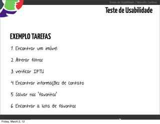 Testes de Usabilidade / Marcello Cardoso


                                                      Teste de Usabilidade


      EXEMPLO TAREFAS
       1. Encontrar um imóvel

       2. Alterar filtros

       3. verificar IPTU

       4. Encontrar informações de contato

       5. Salvar nos “favoritos”

       6. Encontrar a lista de favoritos


Friday, March 2, 12                sequência de uso
 