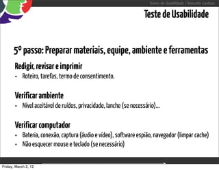 Testes de Usabilidade / Marcello Cardoso


                                                                  Teste de Usabilidade


      5º passo: Preparar materiais, equipe, ambiente e ferramentas
       Redigir, revisar e imprimir
       • Roteiro, tarefas, termo de consentimento.

       Verificar ambiente
       • Nível aceitável de ruídos, privacidade, lanche (se necessário)...

       Verificar computador
       • Bateria, conexão, captura (áudio e vídeo), software espião, navegador (limpar cache)
       • Não esquecer mouse e teclado (se necessário)

Friday, March 2, 12                       sequência de uso
 
