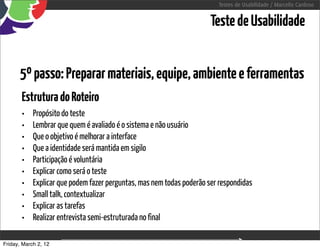 Testes de Usabilidade / Marcello Cardoso


                                                                       Teste de Usabilidade


      5º passo: Preparar materiais, equipe, ambiente e ferramentas
       Estrutura do Roteiro
       •    Propósito do teste
       •    Lembrar que quem é avaliado é o sistema e não usuário
       •    Que o objetivo é melhorar a interface
       •    Que a identidade será mantida em sigilo
       •    Participação é voluntária
       •    Explicar como será o teste
       •    Explicar que podem fazer perguntas, mas nem todas poderão ser respondidas
       •    Small talk, contextualizar
       •    Explicar as tarefas
       •    Realizar entrevista semi-estruturada no final

Friday, March 2, 12                          sequência de uso
 