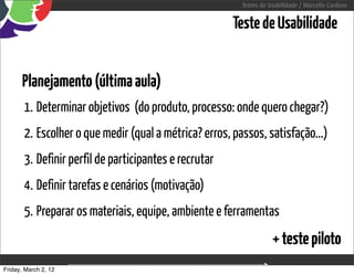 Testes de Usabilidade / Marcello Cardoso


                                                       Teste de Usabilidade


      Planejamento (última aula)
       1. Determinar objetivos (do produto, processo: onde quero chegar?)
       2. Escolher o que medir (qual a métrica? erros, passos, satisfação...)
       3. Definir perfil de participantes e recrutar
       4. Definir tarefas e cenários (motivação)
       5. Preparar os materiais, equipe, ambiente e ferramentas
                                                                    + teste piloto
Friday, March 2, 12                 sequência de uso
 