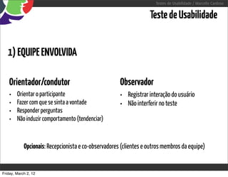 Testes de Usabilidade / Marcello Cardoso


                                                                   Teste de Usabilidade


   1) EQUIPE ENVOLVIDA

    Orientador/condutor                               Observador
    •   Orientar o participante                       • Registrar interação do usuário
    •   Fazer com que se sinta a vontade              • Não interferir no teste
    •   Responder perguntas
    •   Não induzir comportamento (tendenciar)


            Opcionais: Recepcionista e co-observadores (clientes e outros membros da equipe)


Friday, March 2, 12
 