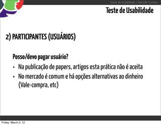 Testes de Usabilidade / Marcello Cardoso


                                                   Teste de Usabilidade


   2) PARTICIPANTES (USUÁRIOS)

         Posso/devo pagar usuário?
         • Na publicação de papers, artigos esta prática não é aceita
         • No mercado é comum e há opções alternativas ao dinheiro
           (Vale-compra, etc)




Friday, March 2, 12
 