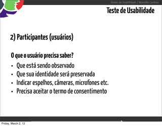 Testes de Usabilidade / Marcello Cardoso


                                                  Teste de Usabilidade


      2) Participantes (usuários)

       O que o usuário precisa saber?
       • Que está sendo observado
       • Que sua identidade será preservada
       • Indicar espelhos, câmeras, microfones etc.
       • Precisa aceitar o termo de consentimento


Friday, March 2, 12
 