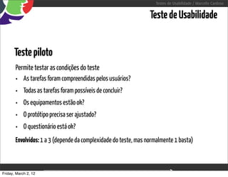Testes de Usabilidade / Marcello Cardoso


                                                                 Teste de Usabilidade


      Teste piloto
       Permite testar as condições do teste
       • As tarefas foram compreendidas pelos usuários?
       •    Todas as tarefas foram possíveis de concluir?
       •    Os equipamentos estão ok?
       •    O protótipo precisa ser ajustado?
       •    O questionário está ok?
       Envolvidos: 1 a 3 (depende da complexidade do teste, mas normalmente 1 basta)



Friday, March 2, 12                         sequência de uso
 