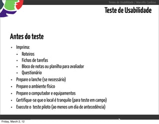 Testes de Usabilidade / Marcello Cardoso


                                                                  Teste de Usabilidade


      Antes do teste
       • Imprima:
         • Roteiros
         • Fichas de tarefas
         • Bloco de notas ou planilha para avaliador
         • Questionário
       • Prepare o lanche (se necessário)
       • Prepare o ambiente físico
       • Prepare o computador e equipamentos
       • Certifique-se que o local é tranquilo (para teste em campo)
       • Execute o  teste piloto (ao menos um dia de antecedência)

Friday, March 2, 12                       sequência de uso
 