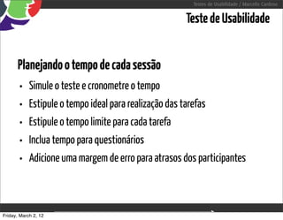 Testes de Usabilidade / Marcello Cardoso


                                                   Teste de Usabilidade


      Planejando o tempo de cada sessão
      • Simule o teste e cronometre o tempo
      • Estipule o tempo ideal para realização das tarefas
      • Estipule o tempo limite para cada tarefa
      • Inclua tempo para questionários
      • Adicione uma margem de erro para atrasos dos participantes


Friday, March 2, 12             sequência de uso
 