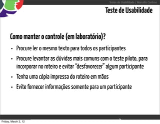Testes de Usabilidade / Marcello Cardoso


                                                        Teste de Usabilidade


      Como manter o controle (em laboratório)?
      • Procure ler o mesmo texto para todos os participantes
      • Procure levantar as dúvidas mais comuns com o teste piloto, para
            incorporar no roteiro e evitar “desfavorecer” algum participante
       • Tenha uma cópia impressa do roteiro em mãos
       • Evite fornecer informações somente para um participante


Friday, March 2, 12                  sequência de uso
 