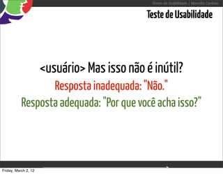 Testes de Usabilidade / Marcello Cardoso


                                                     Teste de Usabilidade



                      <usuário> Mas isso não é inútil?
                  Resposta inadequada: "Não."
           Resposta adequada: "Por que você acha isso?"



Friday, March 2, 12               sequência de uso
 