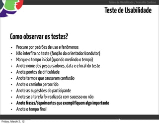 Testes de Usabilidade / Marcello Cardoso


                                                                   Teste de Usabilidade


      Como observar os testes?
       •    Procure por padrões de uso e fenômenos
       •    Não interfira no teste (função do orientador/condutor)
       •    Marque o tempo inicial (quando medindo o tempo)
       •    Anote nome dos pesquisadores, data e e local do teste
       •    Anote pontos de dificuldade
       •    Anote termos que causaram confusão
       •    Anote o caminho percorrido
       •    Anote as sugestões do participante
       •    Anote se a tarefa foi realizada com sucesso ou não
       •    Anote frases/depoimentos que exemplifiquem algo importante
       •    Anote o tempo final

Friday, March 2, 12                        sequência de uso
 