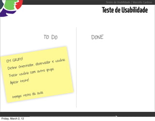 Testes de Usabilidade / Marcello Cardoso


                                                                           Teste de Usabilidade


                                   TO DO                                DONE



              PO !                              uário.
    EM GRU                           do r e u s
                           observa
              Orie ntador,
     Definir                         grupo.
                          m o u t ro
                 uário co
      Trocar us
                 este!
       Aplicar t

                         aula
                resto da
         tempo:




Friday, March 2, 12                                  sequência de uso
 