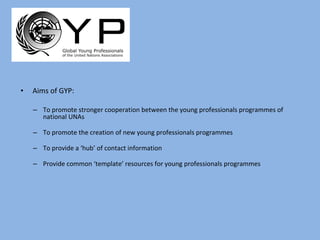 Aims of GYP: To promote stronger cooperation between the young professionals programmes of national UNAs To promote the creation of new young professionals programmes To provide a ‘hub’ of contact information Provide common ‘template’ resources for young professionals programmes 