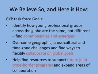 We Believe So, and Here is How: GYP task force Goals:  Identify how young professional groups across the globe are the same, not different – find  commonalities and synergies Overcome geographic, cross-cultural and time-zone challenges and find ways to flexibly  collaborate on global goals   Help find resources to support  future joint cross-border programs  and expand areas of collaboration 
