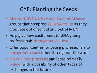 GYP: Planting the Seeds Mentor UNYSA, UNYA and Student Alliance  groups that comprise  WFUNA-Youth  as they graduate out of school and out of MUN Help give new excitement to UNA young professionals  throughout WFUNA  Offer opportunities for young professionals to  engage with each  other throughout the world  Sharing best practices  and ideas primarily  online , with a possibility of other types of exchanges in the future 