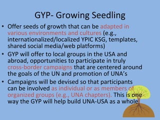 GYP- Growing Seedling Offer seeds of growth that can be  adapted in various environments and cultures  (e.g., internationalized/localized YPIC KSG, templates, shared social media/web platforms) GYP will offer to local groups in the USA and abroad, opportunities to participate in truly  cross-border campaigns  that are centered around the goals of the UN and promotion of UNA’s  Campaigns will be devised so that participants can be involved  as individual or as members of organized groups (e.g., UNA chapters).  This is one way the GYP will help build UNA-USA as a whole 
