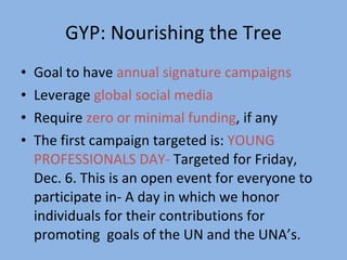 GYP: Nourishing the Tree Goal to have  annual signature campaigns   Leverage  global social media   Require  zero or minimal funding , if any The first campaign targeted is:  YOUNG PROFESSIONALS DAY-  Targeted for Friday, Dec. 6. This is an open event for everyone to participate in- A day in which we honor individuals for their contributions for promoting  goals of the UN and the UNA’s.  