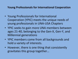 Young Professionals for International Cooperation Young Professionals for International Cooperation (YPIC) meets the unique needs of young professionals in UNA-USA Chapters YPIC seeks to gain more UNA members between ages 21-40, belonging to the Gen-X, Gen-Y, and Millennial generations YPIC members come from all backgrounds and hold a variety of interests.  However, there is one thing that consistently gravitates this group together… 
