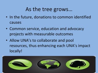 As the tree grows… In the future, donations to common identified causes Common service, education and advocacy projects with measurable outcomes  Allow UNA’s to collaborate and pool resources, thus enhancing each UNA’s impact  locally!  