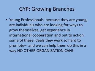 GYP: Growing Branches  Young Professionals, because they are young, are individuals who are looking for ways to grow themselves, get experience in international cooperation and put to action some of these ideals they work so hard to promote–  and we can help them do this in a way NO OTHER ORGANIZATION CAN!  