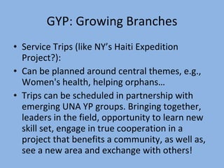 GYP: Growing Branches Service Trips (like NY’s Haiti Expedition Project?): Can be planned around central themes, e.g., Women's health, helping orphans… Trips can be scheduled in partnership with emerging UNA YP groups. Bringing together, leaders in the field, opportunity to learn new skill set, engage in true cooperation in a project that benefits a community, as well as, see a new area and exchange with others! 
