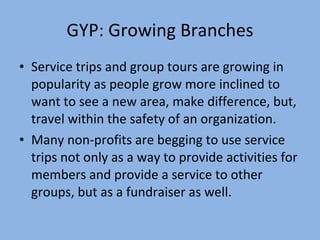 GYP: Growing Branches Service trips and group tours are growing in popularity as people grow more inclined to want to see a new area, make difference, but, travel within the safety of an organization. Many non-profits are begging to use service trips not only as a way to provide activities for members and provide a service to other groups, but as a fundraiser as well. 