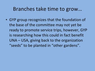Branches take time to grow… GYP group recognizes that the foundation of the base of the committee may not yet be ready to promote service trips, however, GYP is researching how this could in fact benefit UNA – USA, giving back to the organization “seeds” to be planted in “other gardens”. 