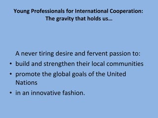 Young Professionals for International Cooperation:  The gravity that holds us… A never tiring desire and fervent passion to: build and strengthen their local communities  promote the global goals of the United Nations  in an innovative fashion. 