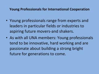 Young Professionals for International Cooperation Young professionals range from experts and leaders in particular fields or industries to aspiring future movers-and shakers. As with all UNA members: Young professionals tend to be innovative, hard working and are passionate about building a strong bright future for generations to come. 