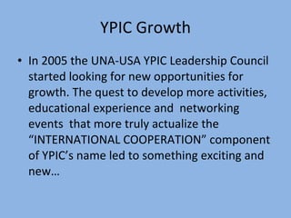 YPIC Growth In 2005 the UNA-USA YPIC Leadership Council started looking for new opportunities for growth. The quest to develop more activities, educational experience and  networking events  that more truly actualize the “INTERNATIONAL COOPERATION” component of YPIC’s name led to something exciting and new… 