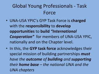 Global Young Professionals - Task Force UNA-USA YPIC’s GYP Task Force is  charged  with the  responsibility  to  develop opportunities  to  build  “International Cooperation”   for members of UNA-USA YPIC, nationally and on the Chapter level.  In this, the  GYP task force  acknowledges their special mission of building partnerships  must  have the  outcome  of  building  and  supporting  their  home base  – the national UNA and the UNA chapters 