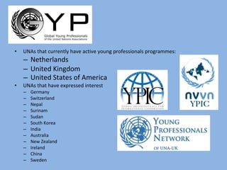 UNAs that currently have active young professionals programmes: Netherlands United Kingdom United States of America   UNAs that have expressed interest Germany Switzerland Nepal Surinam Sudan South Korea India Australia New Zealand Ireland China Sweden 