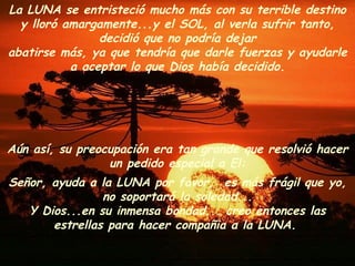 Aún así, su preocupación era tan grande que resolvió hacer un pedido especial a El: Señor, ayuda a la LUNA por favor,  es más frágil que yo, no soportará la soledad... Y Dios...en su inmensa bondad... creo entonces las estrellas para hacer compañia a la LUNA.  La LUNA se entristeció mucho más con su terrible destino y lloró amargamente...y el SOL, al verla sufrir tanto, decidió que no podría dejar abatirse más, ya que tendría que darle fuerzas y ayudarle a aceptar lo que Dios había decidido. 