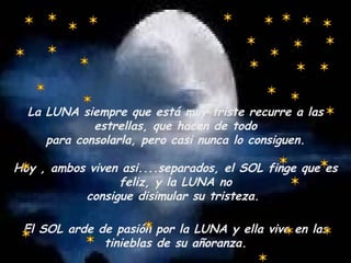 La LUNA siempre que está muy triste recurre a las estrellas, que hacen de todo para consolarla, pero casi nunca lo consiguen. Hoy , ambos viven asi....separados, el SOL finge que es feliz, y la LUNA no consigue disimular su tristeza.  El SOL arde de pasión por la LUNA y ella vive en las tinieblas de su añoranza. 