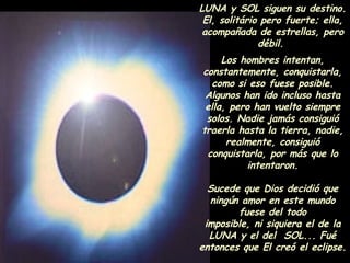 LUNA y SOL siguen su destino. El, solitário pero fuerte; ella, acompañada de estrellas, pero débil.  Los hombres intentan, constantemente, conquistarla, como si eso fuese posible. Algunos han ido incluso hasta ella, pero han vuelto siempre solos. Nadie jamás consiguió traerla hasta la tierra, nadie, realmente, consiguió conquistarla, por más que lo intentaron. Sucede que Dios decidió que ningún amor en este mundo fuese del todo imposible, ni siquiera el de la LUNA y el del  SOL... Fué entonces que El creó el eclipse. 